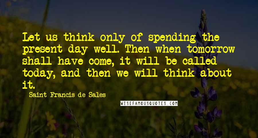 Saint Francis De Sales Quotes: Let us think only of spending the present day well. Then when tomorrow shall have come, it will be called today, and then we will think about it.