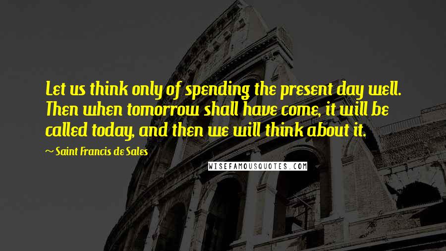 Saint Francis De Sales Quotes: Let us think only of spending the present day well. Then when tomorrow shall have come, it will be called today, and then we will think about it.