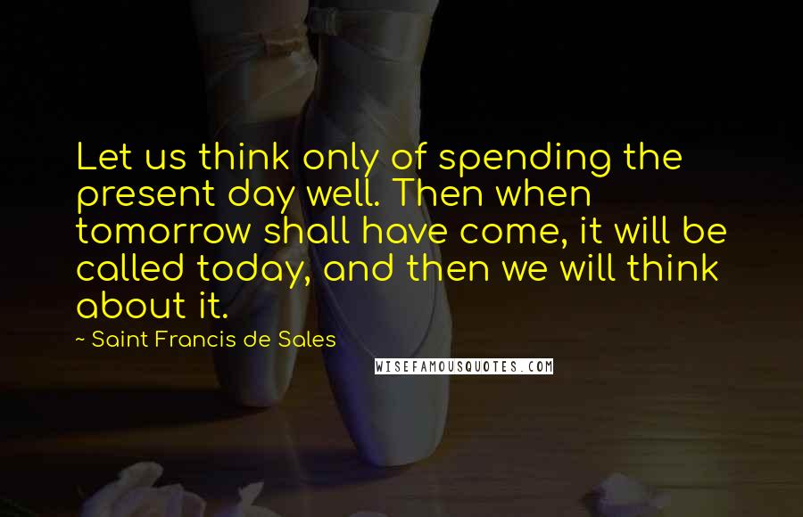 Saint Francis De Sales Quotes: Let us think only of spending the present day well. Then when tomorrow shall have come, it will be called today, and then we will think about it.