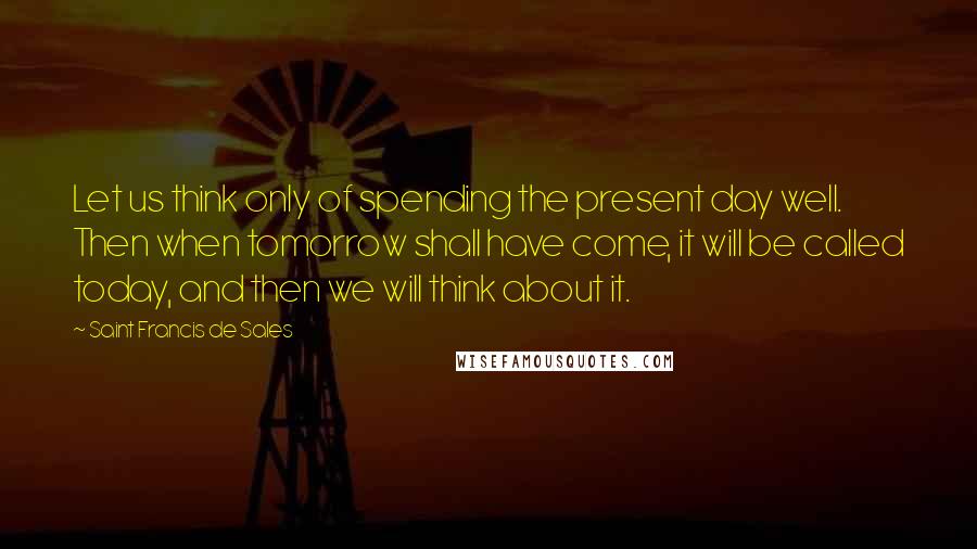 Saint Francis De Sales Quotes: Let us think only of spending the present day well. Then when tomorrow shall have come, it will be called today, and then we will think about it.