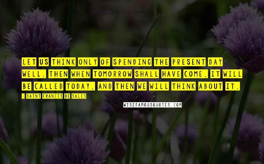 Saint Francis De Sales Quotes: Let us think only of spending the present day well. Then when tomorrow shall have come, it will be called today, and then we will think about it.