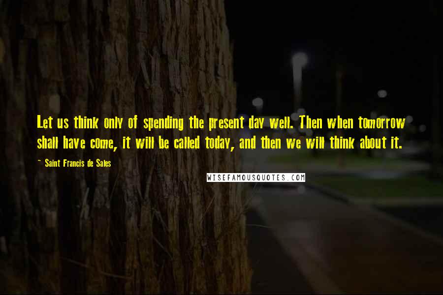 Saint Francis De Sales Quotes: Let us think only of spending the present day well. Then when tomorrow shall have come, it will be called today, and then we will think about it.