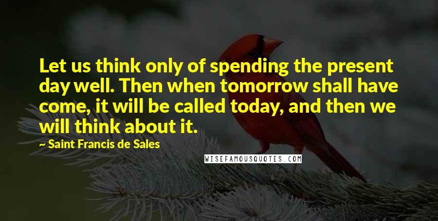 Saint Francis De Sales Quotes: Let us think only of spending the present day well. Then when tomorrow shall have come, it will be called today, and then we will think about it.