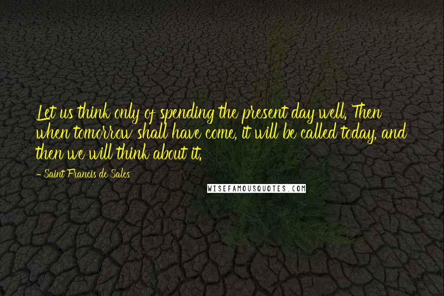 Saint Francis De Sales Quotes: Let us think only of spending the present day well. Then when tomorrow shall have come, it will be called today, and then we will think about it.