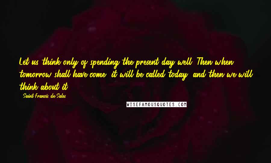 Saint Francis De Sales Quotes: Let us think only of spending the present day well. Then when tomorrow shall have come, it will be called today, and then we will think about it.