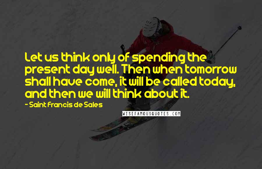 Saint Francis De Sales Quotes: Let us think only of spending the present day well. Then when tomorrow shall have come, it will be called today, and then we will think about it.