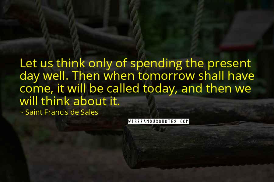 Saint Francis De Sales Quotes: Let us think only of spending the present day well. Then when tomorrow shall have come, it will be called today, and then we will think about it.