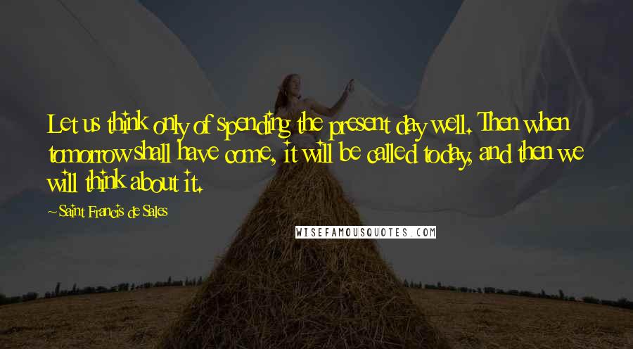 Saint Francis De Sales Quotes: Let us think only of spending the present day well. Then when tomorrow shall have come, it will be called today, and then we will think about it.