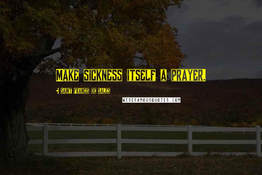 Saint Francis De Sales Quotes: Make sickness itself a prayer.