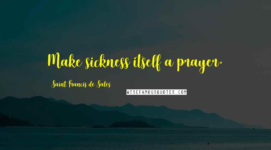 Saint Francis De Sales Quotes: Make sickness itself a prayer.