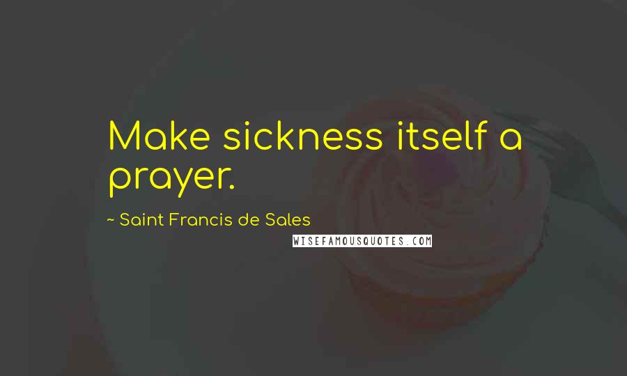 Saint Francis De Sales Quotes: Make sickness itself a prayer.