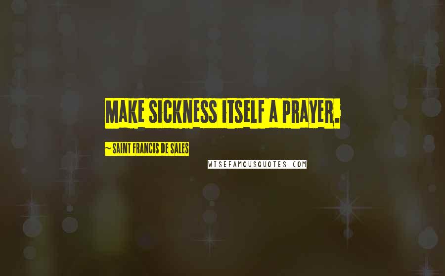 Saint Francis De Sales Quotes: Make sickness itself a prayer.