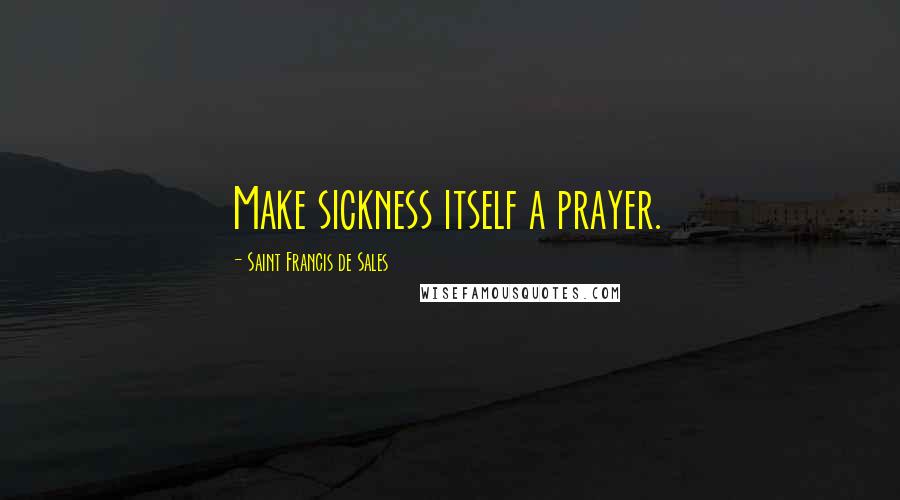 Saint Francis De Sales Quotes: Make sickness itself a prayer.