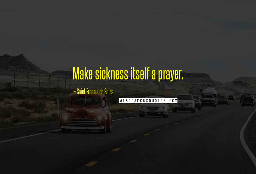 Saint Francis De Sales Quotes: Make sickness itself a prayer.