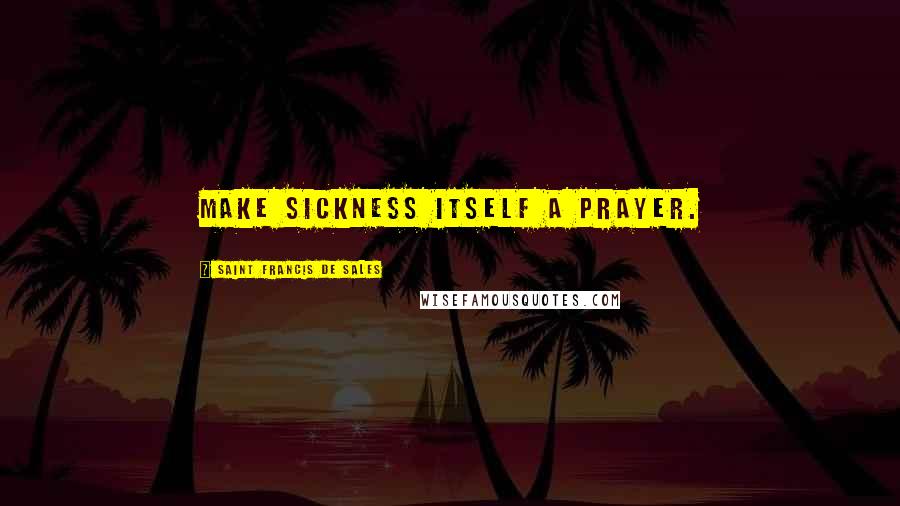 Saint Francis De Sales Quotes: Make sickness itself a prayer.