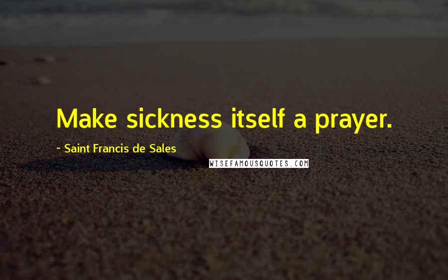 Saint Francis De Sales Quotes: Make sickness itself a prayer.