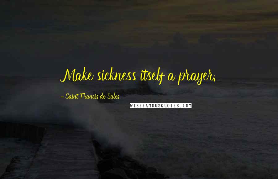 Saint Francis De Sales Quotes: Make sickness itself a prayer.