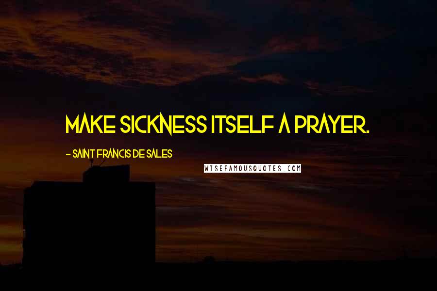 Saint Francis De Sales Quotes: Make sickness itself a prayer.