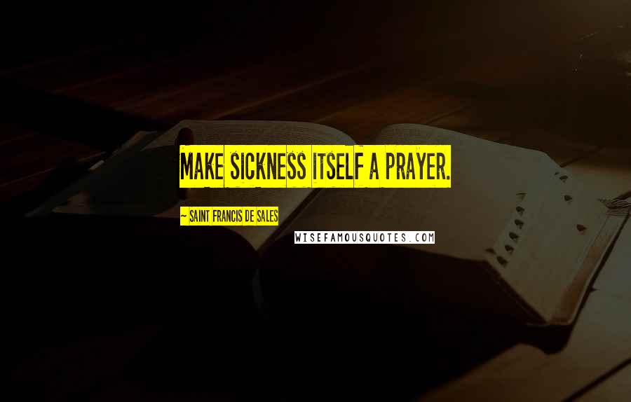 Saint Francis De Sales Quotes: Make sickness itself a prayer.