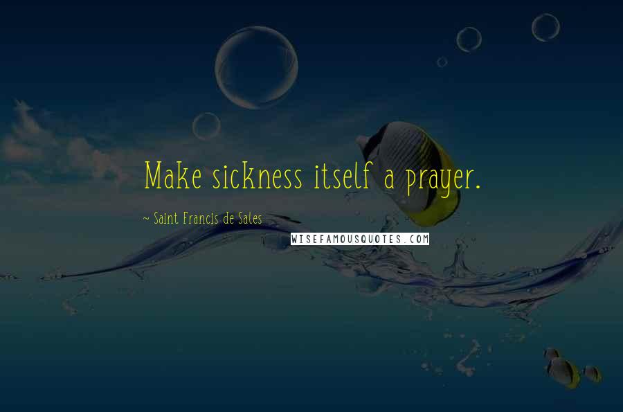Saint Francis De Sales Quotes: Make sickness itself a prayer.