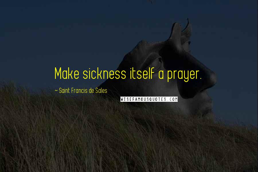 Saint Francis De Sales Quotes: Make sickness itself a prayer.