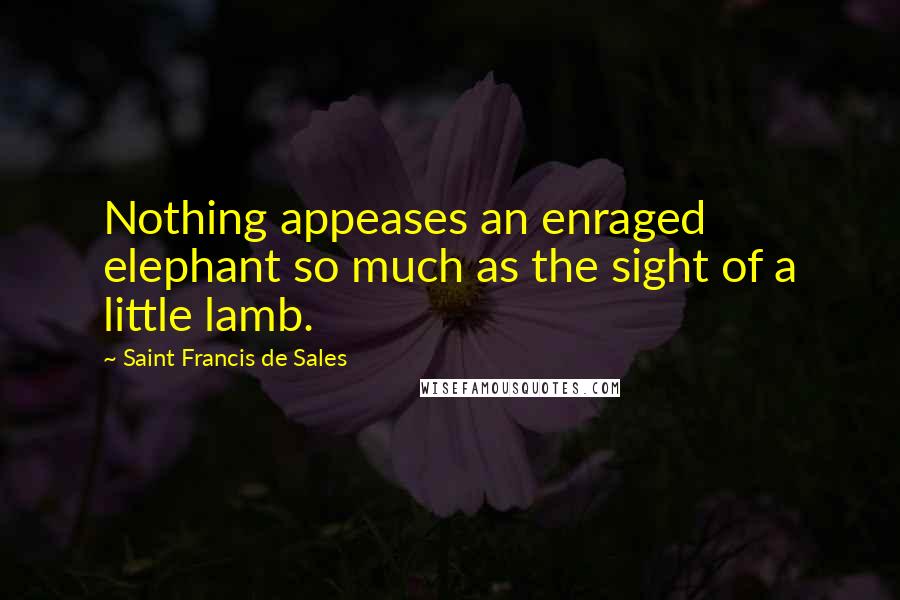 Saint Francis De Sales Quotes: Nothing appeases an enraged elephant so much as the sight of a little lamb.