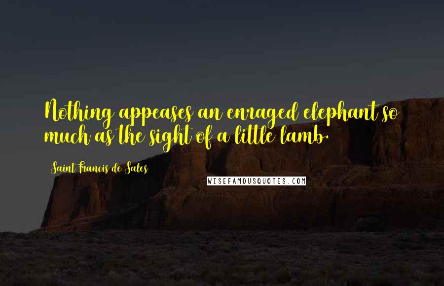 Saint Francis De Sales Quotes: Nothing appeases an enraged elephant so much as the sight of a little lamb.