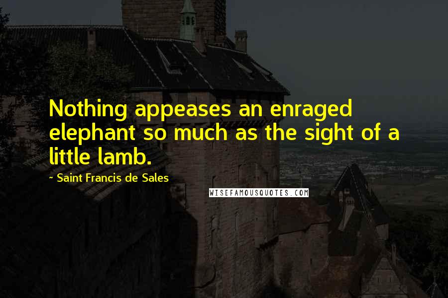 Saint Francis De Sales Quotes: Nothing appeases an enraged elephant so much as the sight of a little lamb.