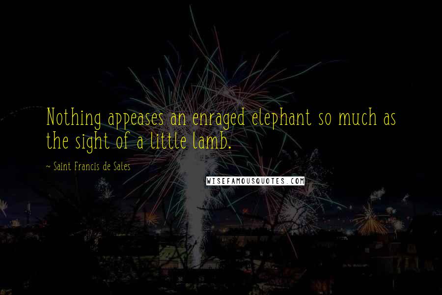 Saint Francis De Sales Quotes: Nothing appeases an enraged elephant so much as the sight of a little lamb.