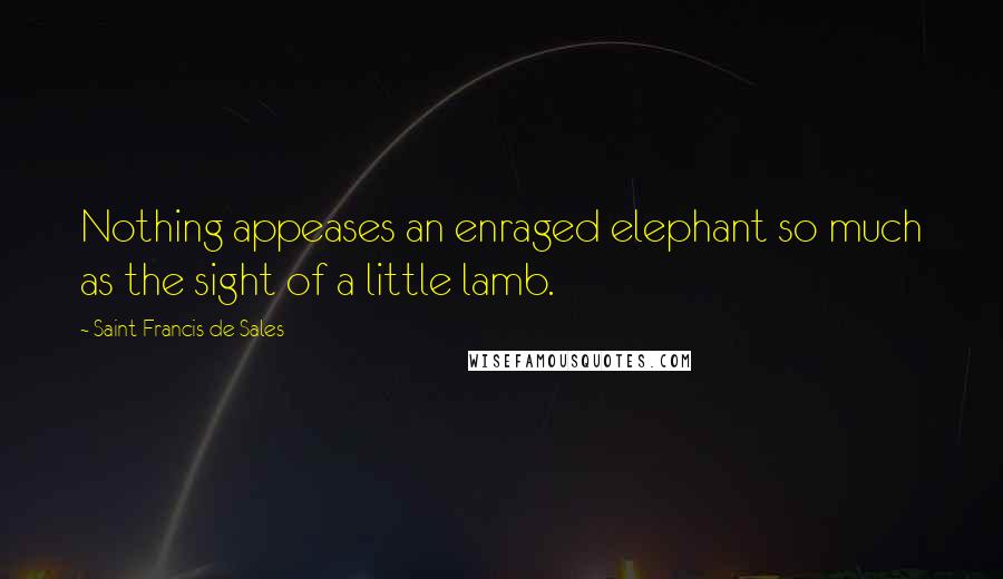 Saint Francis De Sales Quotes: Nothing appeases an enraged elephant so much as the sight of a little lamb.