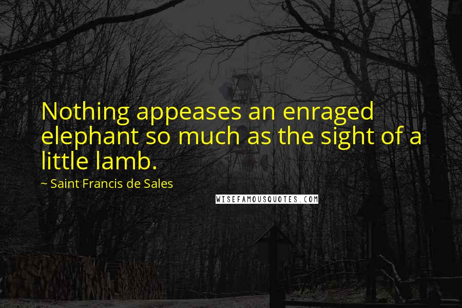 Saint Francis De Sales Quotes: Nothing appeases an enraged elephant so much as the sight of a little lamb.