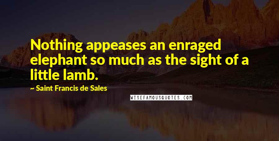 Saint Francis De Sales Quotes: Nothing appeases an enraged elephant so much as the sight of a little lamb.