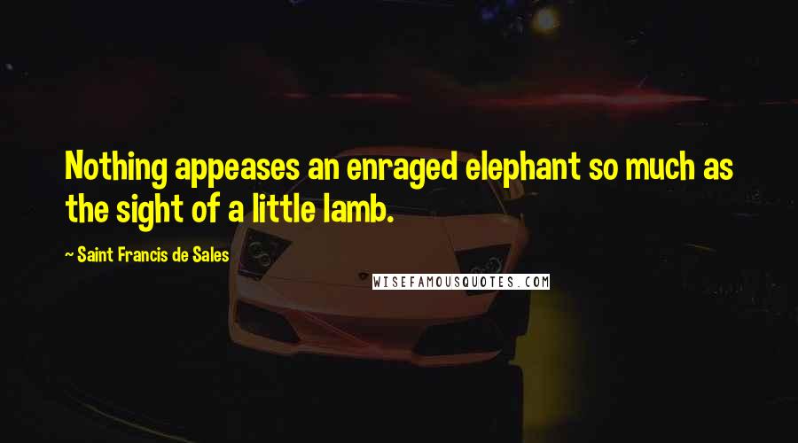 Saint Francis De Sales Quotes: Nothing appeases an enraged elephant so much as the sight of a little lamb.