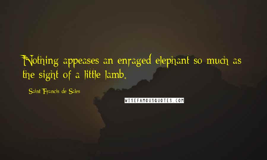 Saint Francis De Sales Quotes: Nothing appeases an enraged elephant so much as the sight of a little lamb.