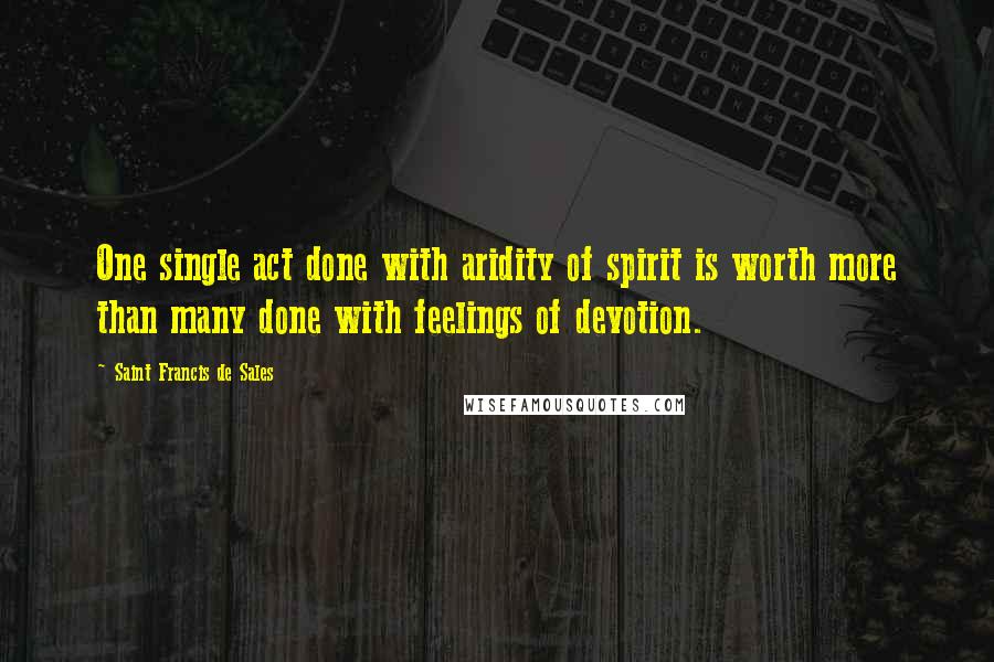 Saint Francis De Sales Quotes: One single act done with aridity of spirit is worth more than many done with feelings of devotion.