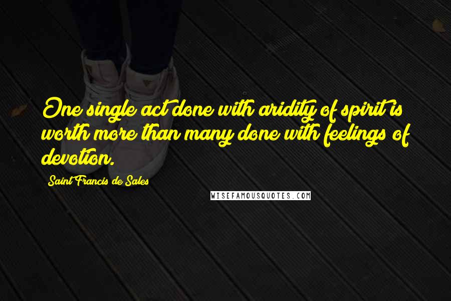 Saint Francis De Sales Quotes: One single act done with aridity of spirit is worth more than many done with feelings of devotion.