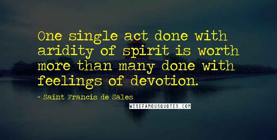 Saint Francis De Sales Quotes: One single act done with aridity of spirit is worth more than many done with feelings of devotion.