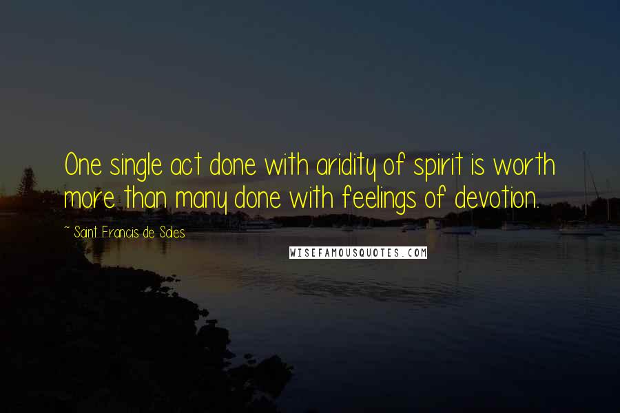 Saint Francis De Sales Quotes: One single act done with aridity of spirit is worth more than many done with feelings of devotion.