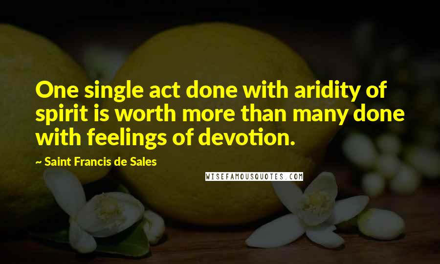 Saint Francis De Sales Quotes: One single act done with aridity of spirit is worth more than many done with feelings of devotion.