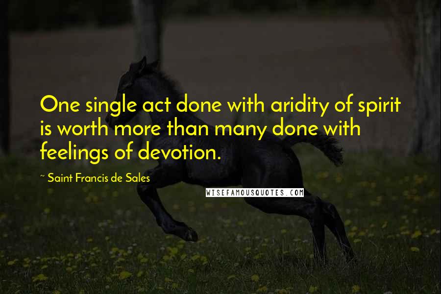 Saint Francis De Sales Quotes: One single act done with aridity of spirit is worth more than many done with feelings of devotion.