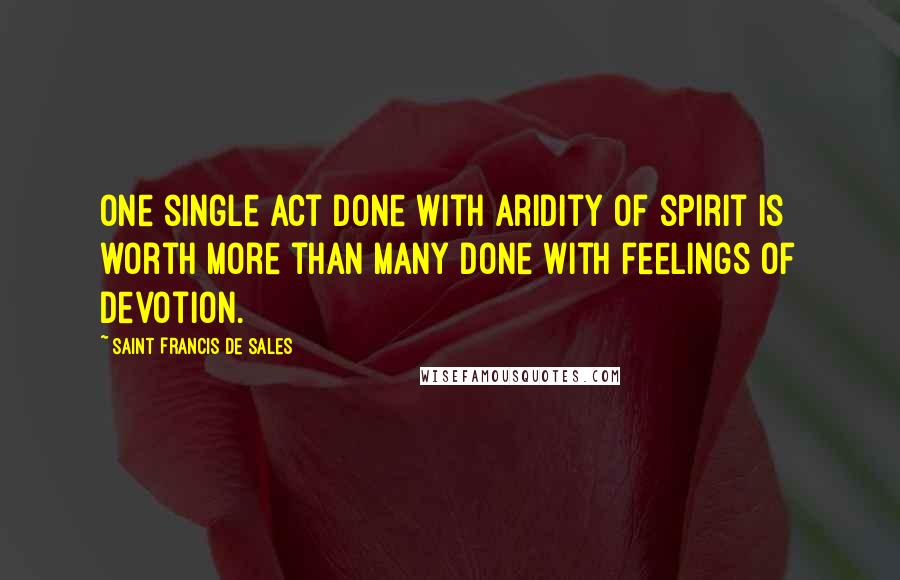 Saint Francis De Sales Quotes: One single act done with aridity of spirit is worth more than many done with feelings of devotion.