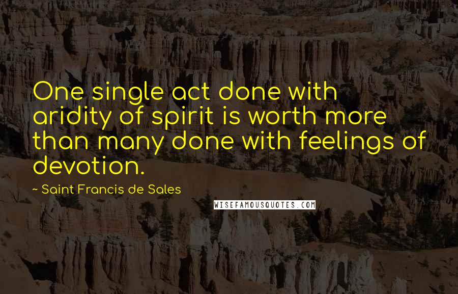 Saint Francis De Sales Quotes: One single act done with aridity of spirit is worth more than many done with feelings of devotion.