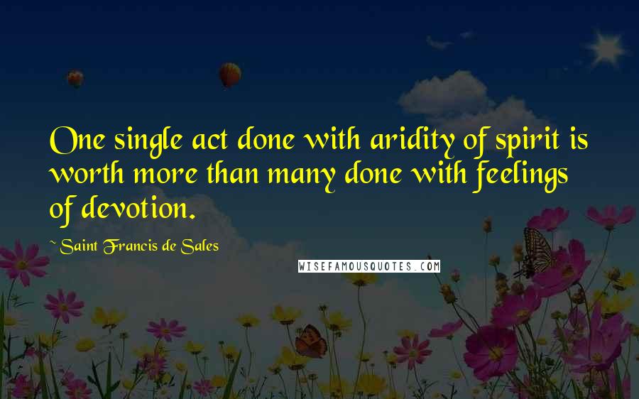 Saint Francis De Sales Quotes: One single act done with aridity of spirit is worth more than many done with feelings of devotion.