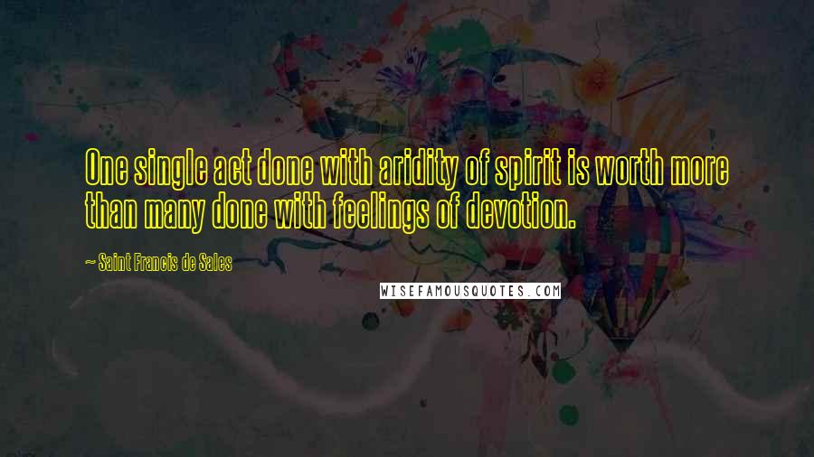 Saint Francis De Sales Quotes: One single act done with aridity of spirit is worth more than many done with feelings of devotion.