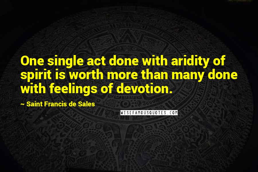 Saint Francis De Sales Quotes: One single act done with aridity of spirit is worth more than many done with feelings of devotion.