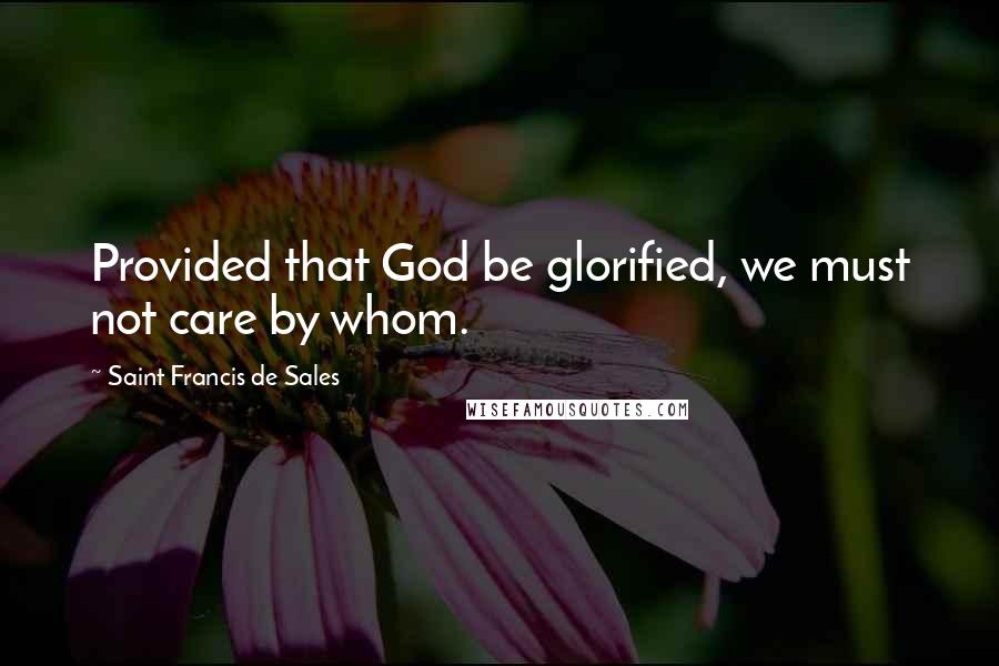 Saint Francis De Sales Quotes: Provided that God be glorified, we must not care by whom.