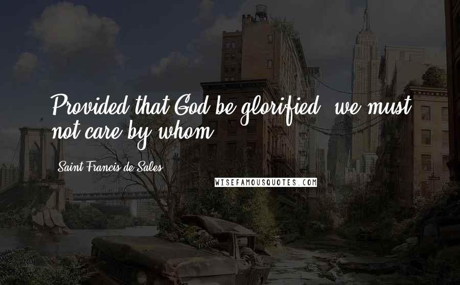 Saint Francis De Sales Quotes: Provided that God be glorified, we must not care by whom.