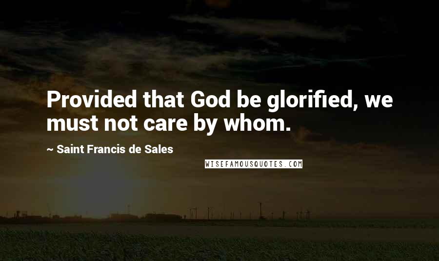 Saint Francis De Sales Quotes: Provided that God be glorified, we must not care by whom.