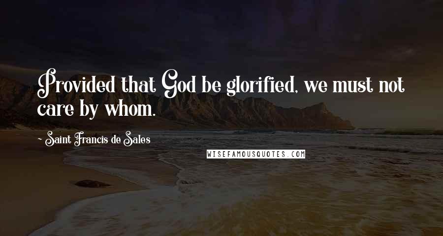 Saint Francis De Sales Quotes: Provided that God be glorified, we must not care by whom.