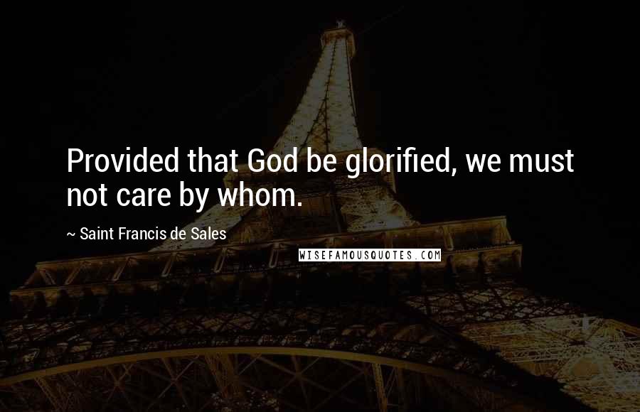 Saint Francis De Sales Quotes: Provided that God be glorified, we must not care by whom.